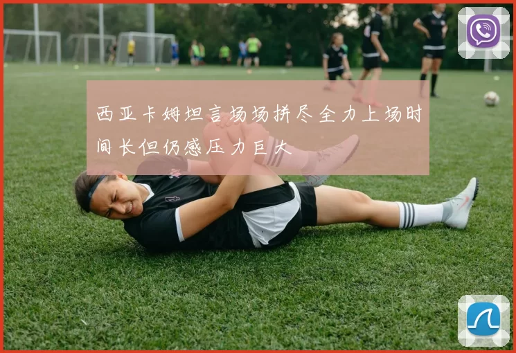 西亚卡姆坦言场场拼尽全力上场时间长但仍感压力巨大