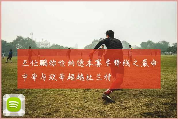 王仕鹏称伦纳德本赛季锋线之最命中率与效率超越杜兰特