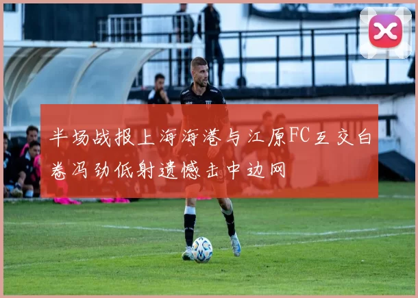 半场战报上海海港与江原FC互交白卷冯劲低射遗憾击中边网