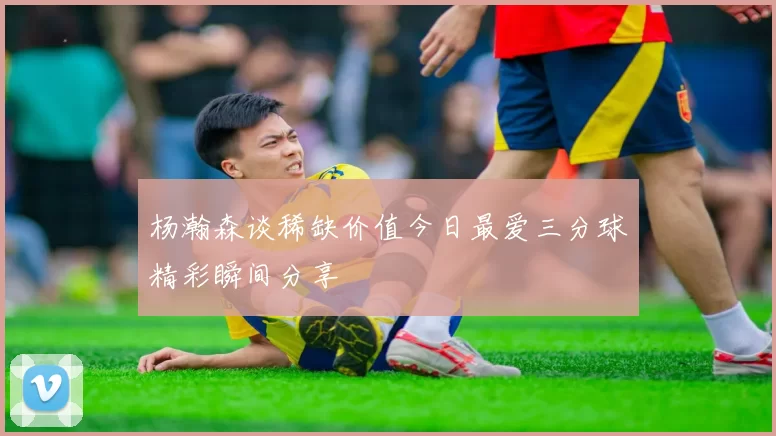 杨瀚森谈稀缺价值今日最爱三分球精彩瞬间分享