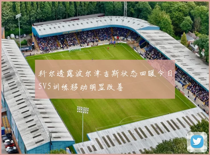科尔透露波尔津吉斯状态回暖今日5V5训练移动明显改善
