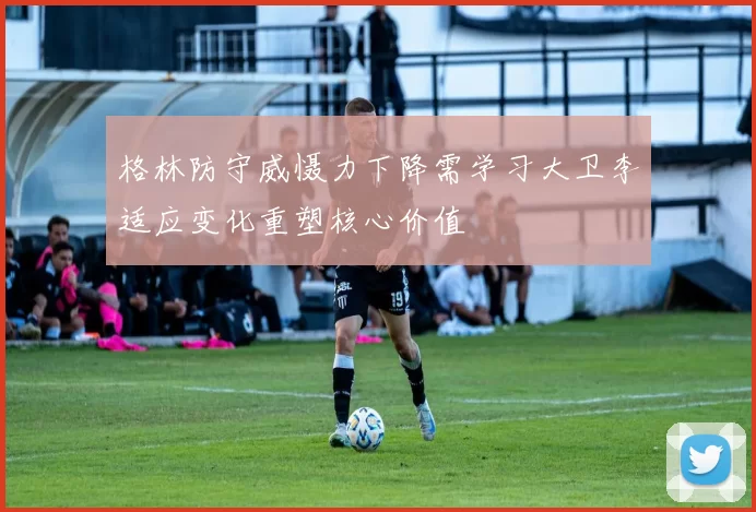 格林防守威慑力下降需学习大卫李适应变化重塑核心价值