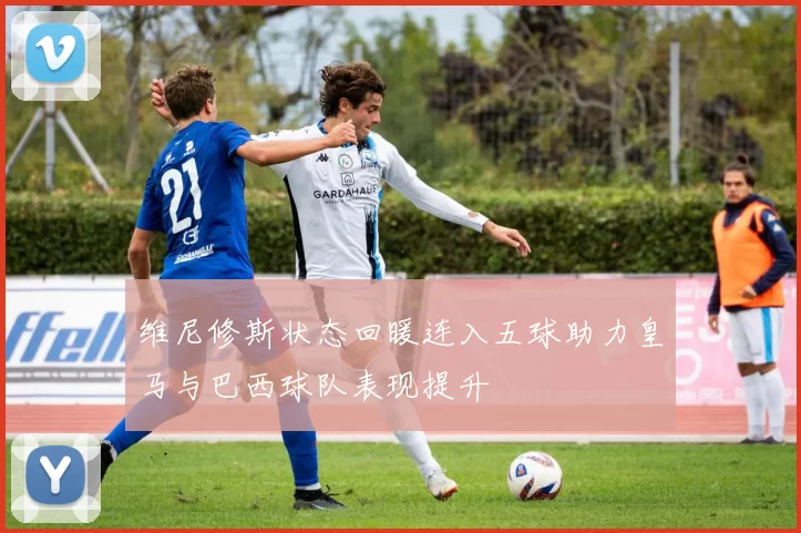 维尼修斯状态回暖连入五球助力皇马与巴西球队表现提升