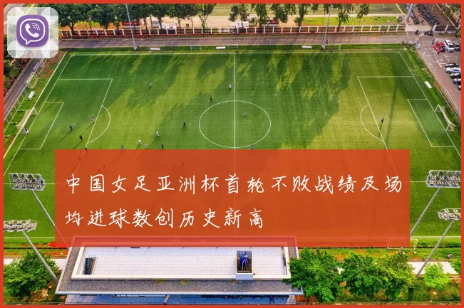 中国女足亚洲杯首轮不败战绩及场均进球数创历史新高