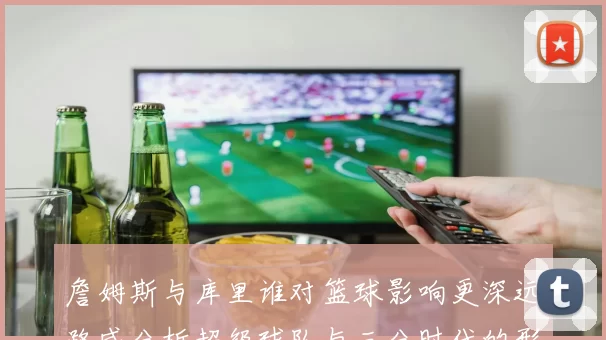 詹姆斯与库里谁对篮球影响更深远路威分析超级球队与三分时代的形成