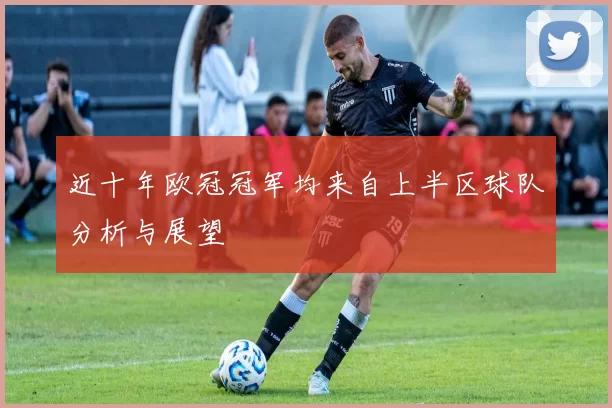 近十年欧冠冠军均来自上半区球队分析与展望