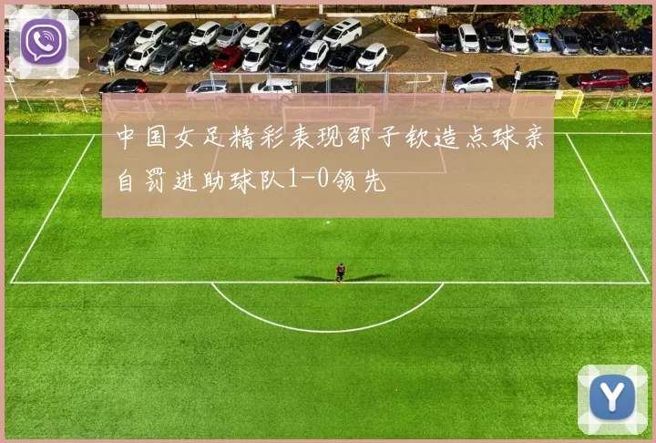 中国女足精彩表现邵子钦造点球亲自罚进助球队1-0领先