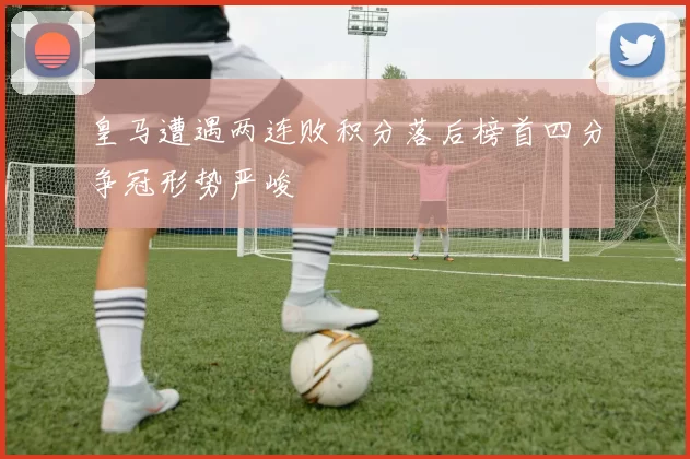 皇马遭遇两连败积分落后榜首四分争冠形势严峻