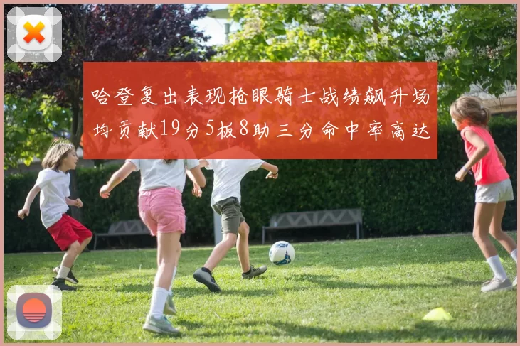 哈登复出表现抢眼骑士战绩飙升场均贡献19分5板8助三分命中率高达50