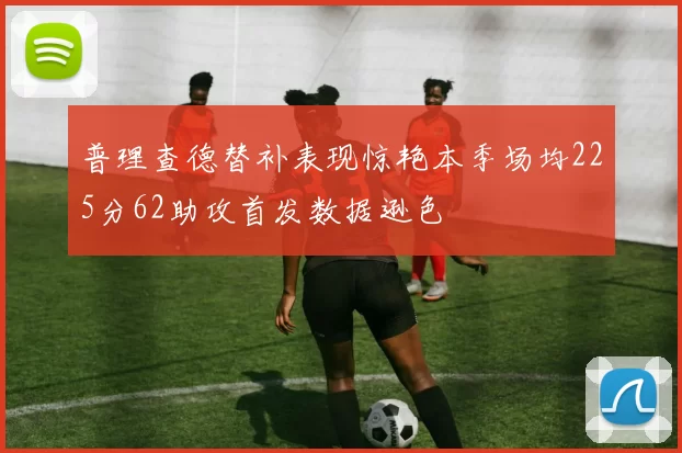 普理查德替补表现惊艳本季场均225分62助攻首发数据逊色