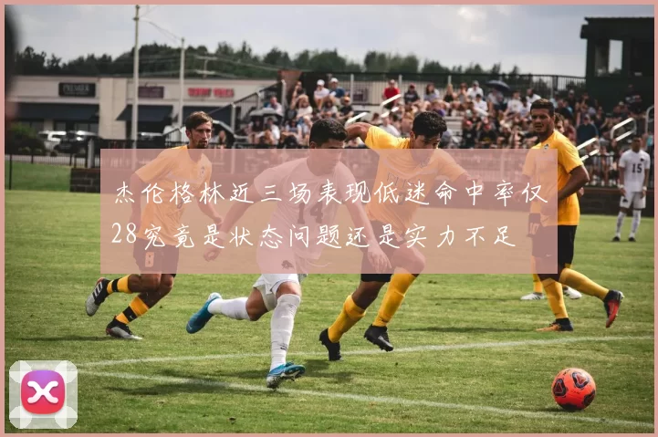 杰伦格林近三场表现低迷命中率仅28究竟是状态问题还是实力不足