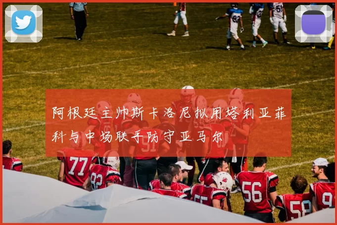 阿根廷主帅斯卡洛尼拟用塔利亚菲科与中场联手防守亚马尔