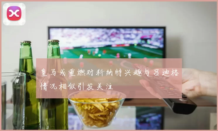 皇马或重燃对科纳特兴趣与吕迪格情况相似引发关注