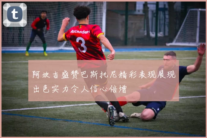 阿坎吉盛赞巴斯托尼精彩表现展现出色实力令人信心倍增