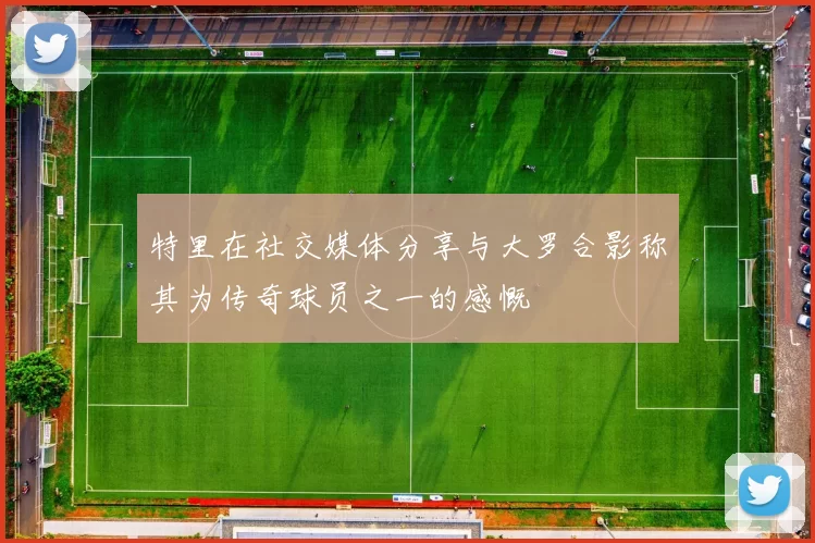 特里在社交媒体分享与大罗合影称其为传奇球员之一的感慨