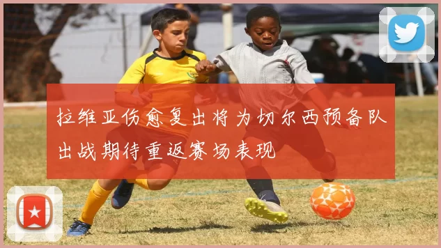 拉维亚伤愈复出将为切尔西预备队出战期待重返赛场表现