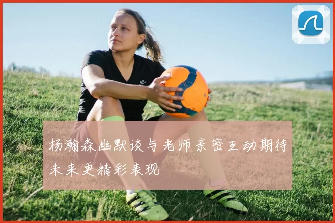 杨瀚森幽默谈与老师亲密互动期待未来更精彩表现