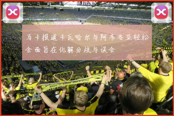 马卡报道卡瓦哈尔与阿韦洛亚轻松会面旨在化解分歧与误会