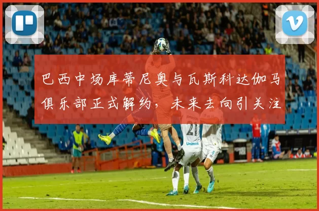 巴西中场库蒂尼奥与瓦斯科达伽马俱乐部正式解约，未来去向引关注